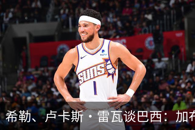 希勒、卢卡斯·雷瓦谈巴西：加布里埃尔表现迟缓 安帅任务艰巨